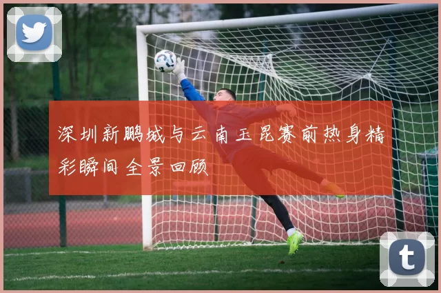 深圳新鹏城与云南玉昆赛前热身精彩瞬间全景回顾