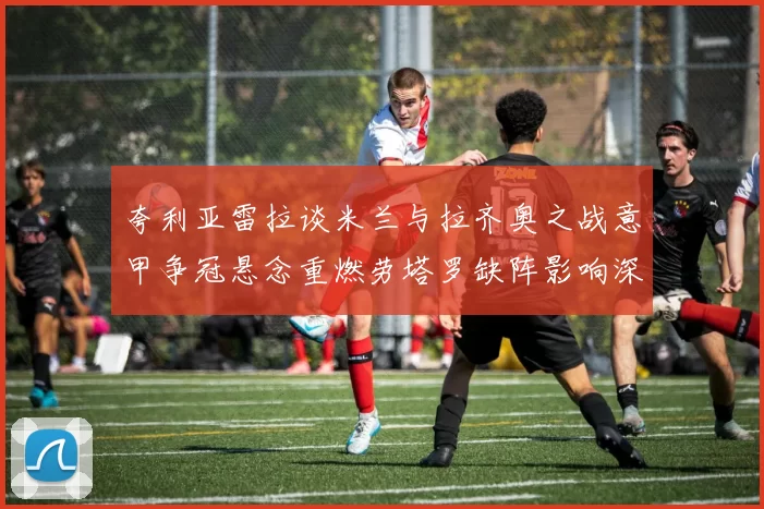 夸利亚雷拉谈米兰与拉齐奥之战意甲争冠悬念重燃劳塔罗缺阵影响深远