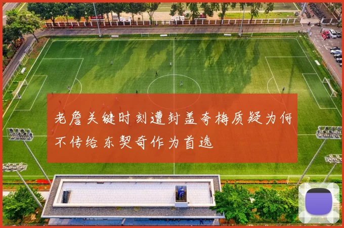 老詹关键时刻遭封盖夸梅质疑为何不传给东契奇作为首选