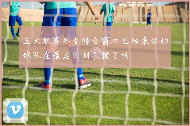 五大联赛冬季转会窗口已结束你的球队在最后时刻引援了吗