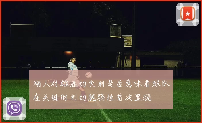 湖人对雄鹿的失利是否意味着球队在关键时刻的脆弱性首次显现