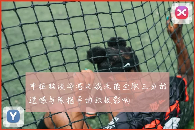 申桓铭谈海港之战未能全取三分的遗憾与陈指导的积极影响
