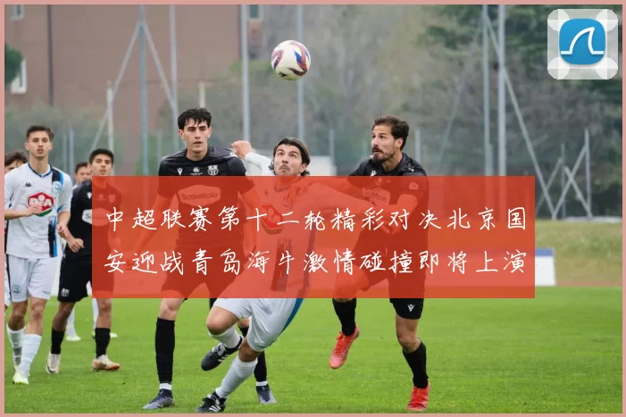 中超联赛第十二轮精彩对决北京国安迎战青岛海牛激情碰撞即将上演