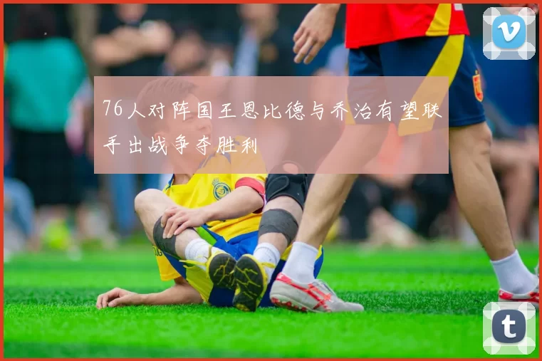 76人对阵国王恩比德与乔治有望联手出战争夺胜利