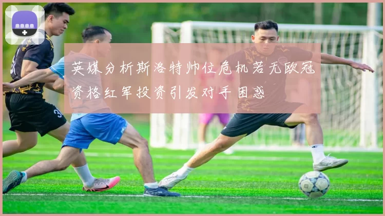 英媒分析斯洛特帅位危机若无欧冠资格红军投资引发对手困惑
