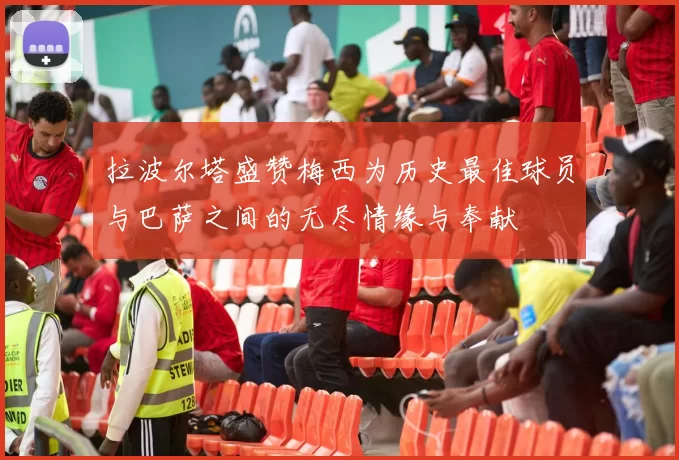 拉波尔塔盛赞梅西为历史最佳球员与巴萨之间的无尽情缘与奉献