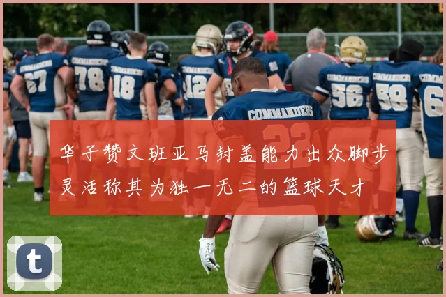 华子赞文班亚马封盖能力出众脚步灵活称其为独一无二的篮球天才