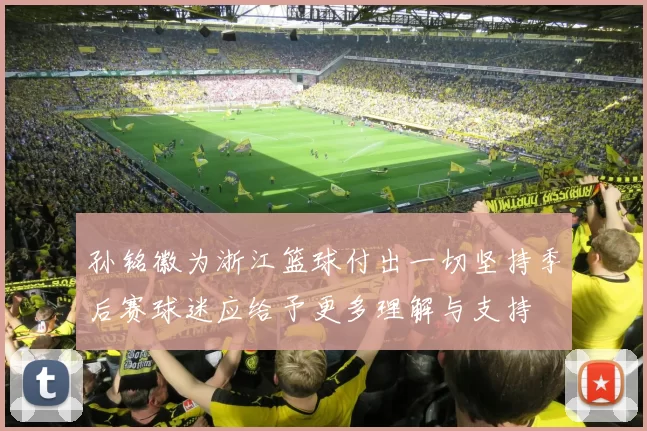 孙铭徽为浙江篮球付出一切坚持季后赛球迷应给予更多理解与支持