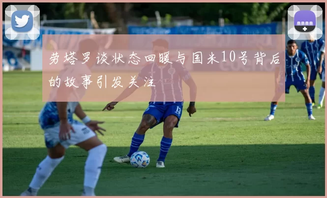 劳塔罗谈状态回暖与国米10号背后的故事引发关注