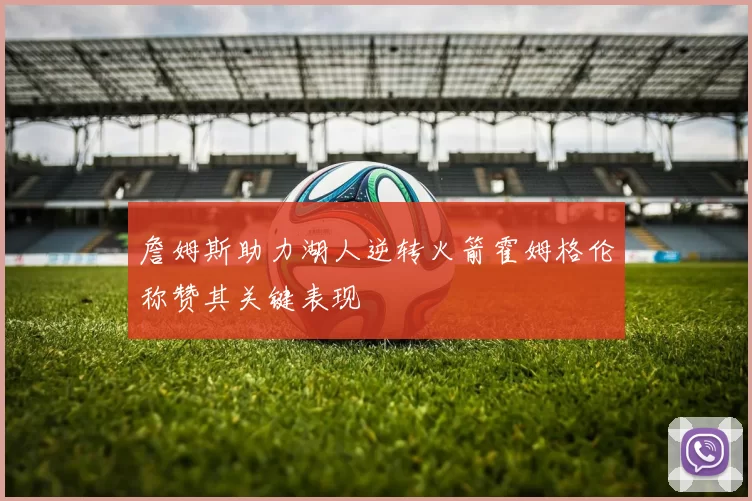 詹姆斯助力湖人逆转火箭霍姆格伦称赞其关键表现
