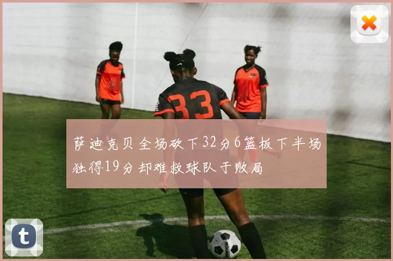 萨迪克贝全场砍下32分6篮板下半场独得19分却难救球队于败局