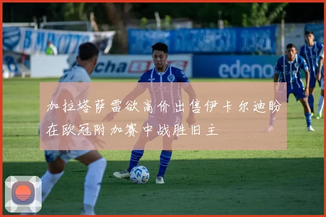 加拉塔萨雷欲高价出售伊卡尔迪盼在欧冠附加赛中战胜旧主