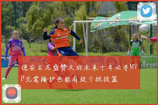 德安东尼盛赞文班未来十年必夺MVP无需掩护也能有效干扰投篮