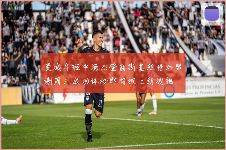曼城年轻中场杰登赫斯基租借加盟谢周三成功体检即将披上新战袍