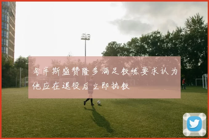 考辛斯盛赞隆多满足教练要求认为他应在退役后立即执教