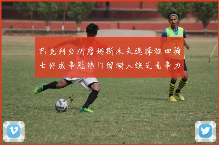 巴克利分析詹姆斯未来选择称回骑士将成争冠热门留湖人缺乏竞争力