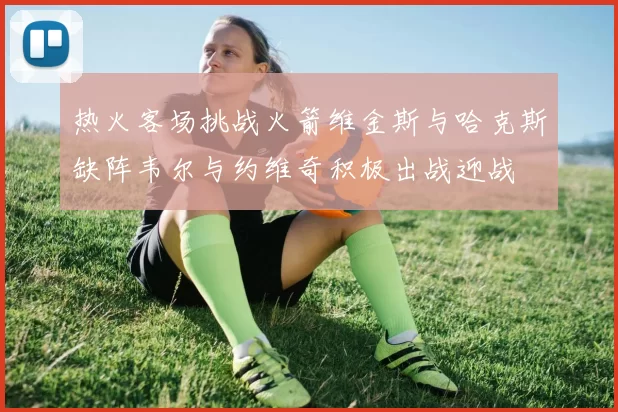 热火客场挑战火箭维金斯与哈克斯缺阵韦尔与约维奇积极出战迎战