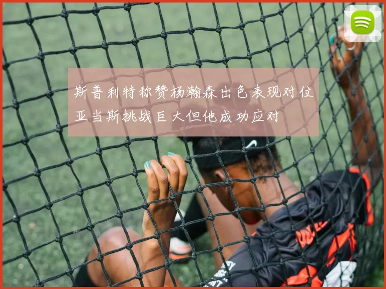 斯普利特称赞杨瀚森出色表现对位亚当斯挑战巨大但他成功应对