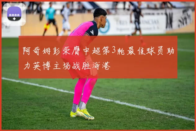 阿奇姆彭荣膺中超第3轮最佳球员助力英博主场战胜海港
